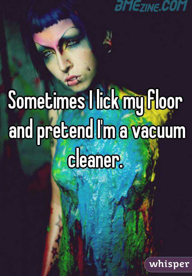 Sometimes I lick my floor and pretend I'm a vacuum cleaner. 