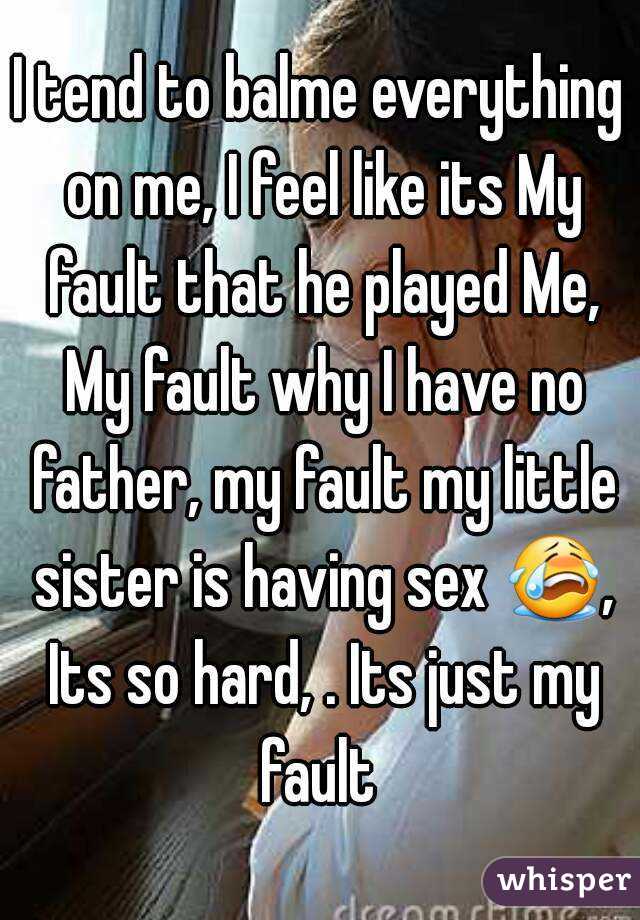 I tend to balme everything on me, I feel like its My fault that he played Me, My fault why I have no father, my fault my little sister is having sex 😭, Its so hard, . Its just my fault 