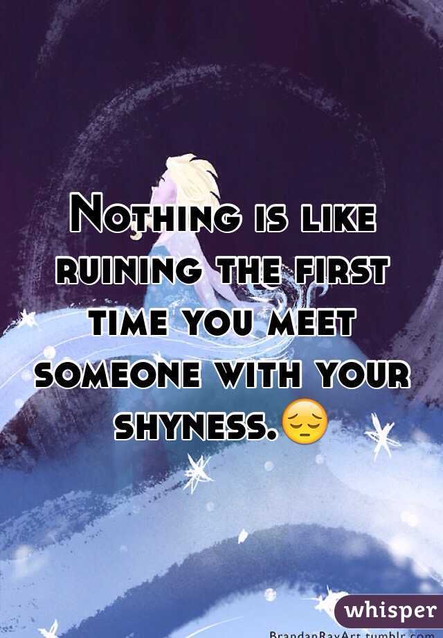 Nothing is like ruining the first time you meet someone with your shyness.😔