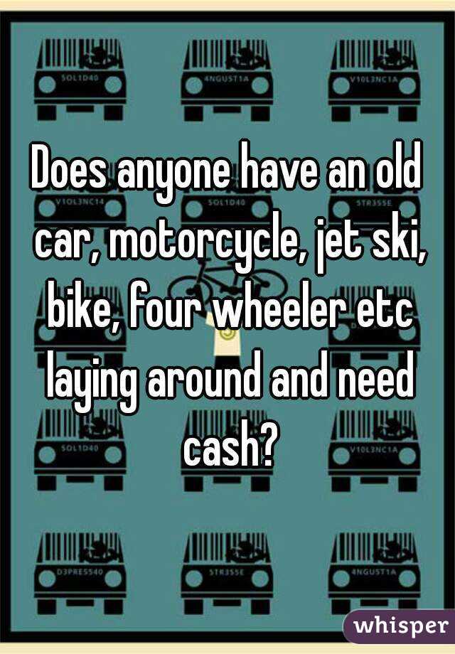 Does anyone have an old car, motorcycle, jet ski, bike, four wheeler etc laying around and need cash?