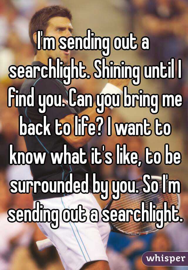 I'm sending out a searchlight. Shining until I find you. Can you bring me back to life? I want to know what it's like, to be surrounded by you. So I'm sending out a searchlight.