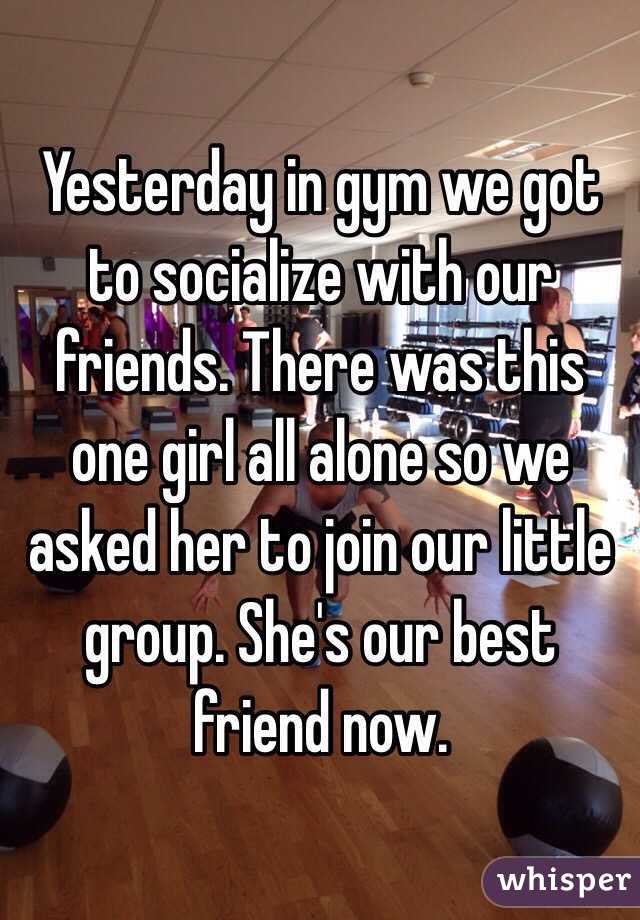 Yesterday in gym we got to socialize with our friends. There was this one girl all alone so we asked her to join our little group. She's our best friend now.