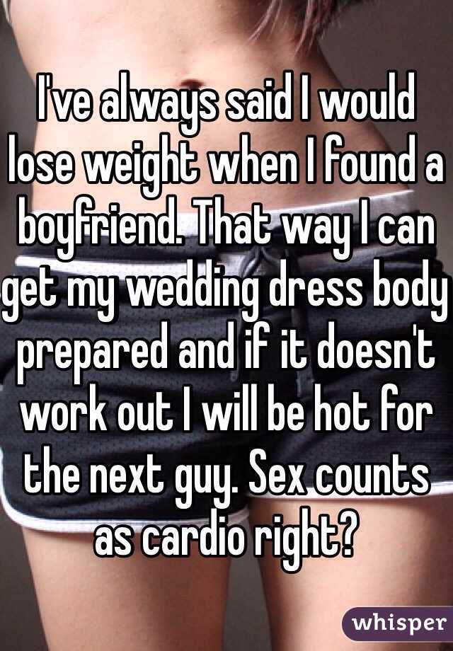 I've always said I would lose weight when I found a boyfriend. That way I can get my wedding dress body prepared and if it doesn't work out I will be hot for the next guy. Sex counts as cardio right?