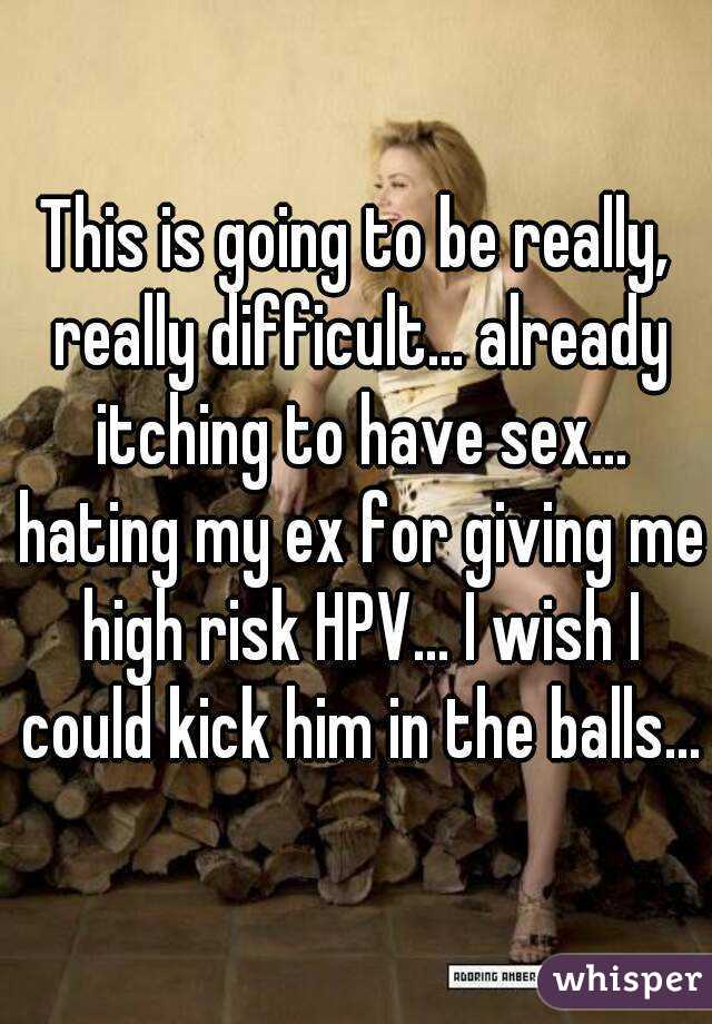 This is going to be really, really difficult... already itching to have sex... hating my ex for giving me high risk HPV... I wish I could kick him in the balls...