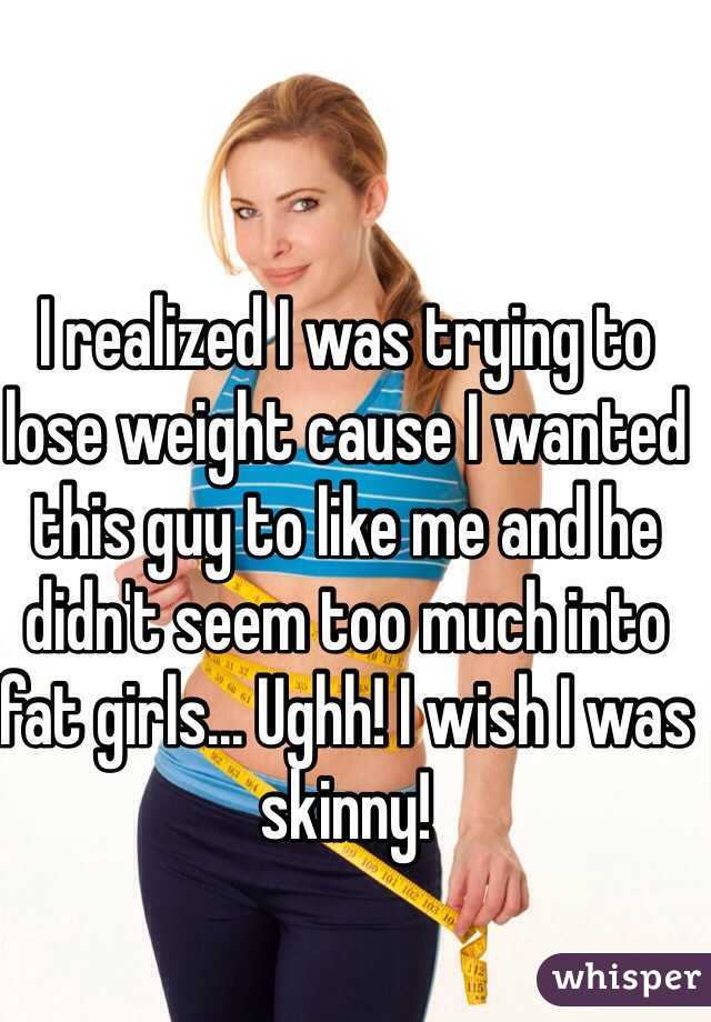 I realized I was trying to lose weight cause I wanted this guy to like me and he didn't seem too much into fat girls... Ughh! I wish I was skinny!