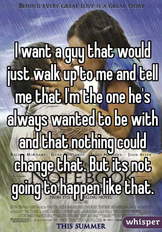 I want a guy that would just walk up to me and tell me that I'm the one he's always wanted to be with and that nothing could change that. But its not going to happen like that. 
