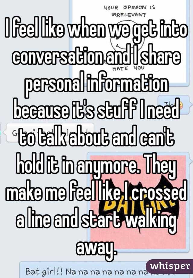 I feel like when we get into conversation and I share personal information because it's stuff I need to talk about and can't hold it in anymore. They make me feel like I crossed a line and start walking away. 