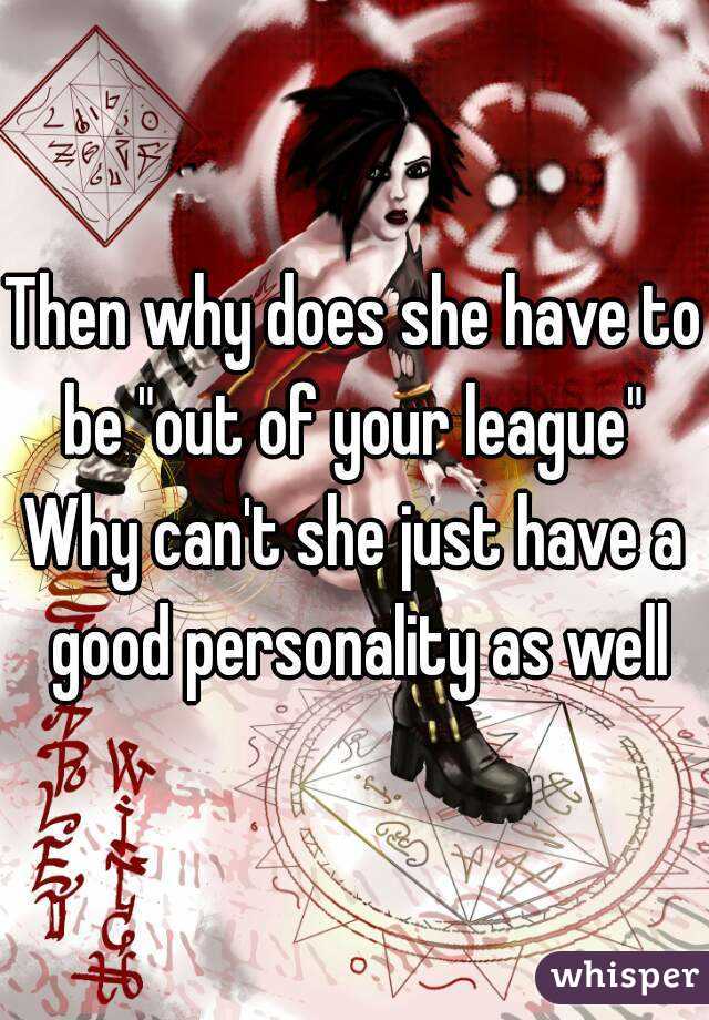 Then why does she have to be "out of your league" 
Why can't she just have a good personality as well