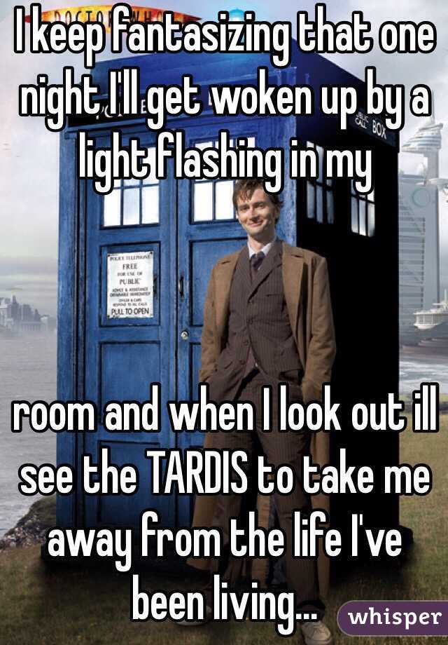 I keep fantasizing that one night I'll get woken up by a light flashing in my



room and when I look out ill see the TARDIS to take me away from the life I've been living...