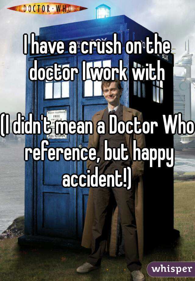 I have a crush on the doctor I work with 

(I didn't mean a Doctor Who reference, but happy accident!) 