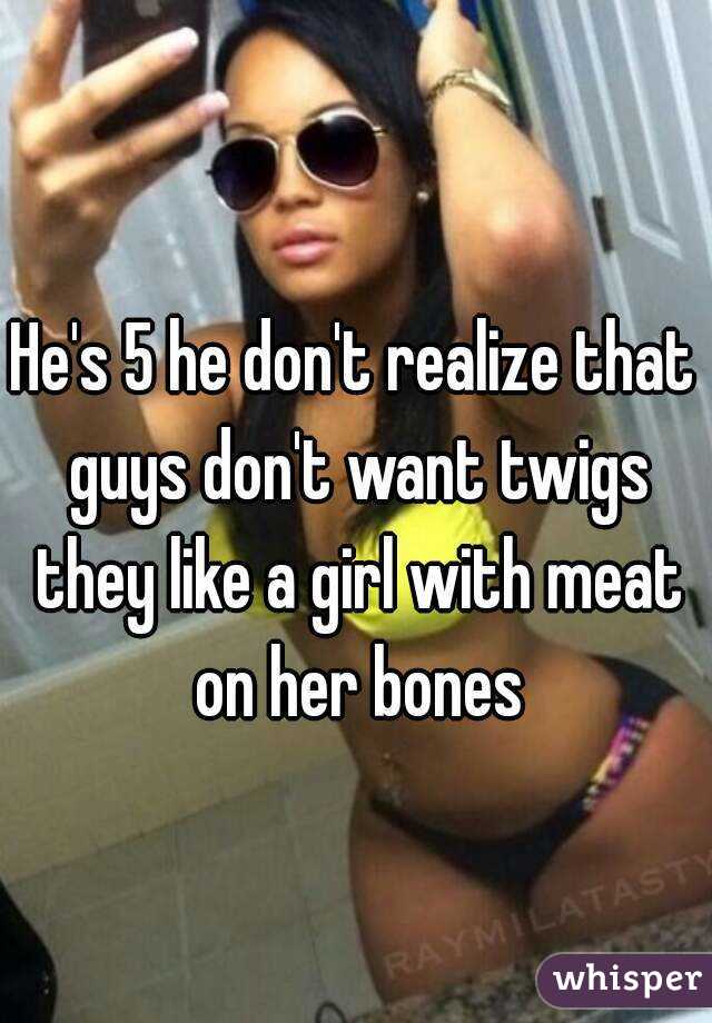 He's 5 he don't realize that guys don't want twigs they like a girl with meat on her bones