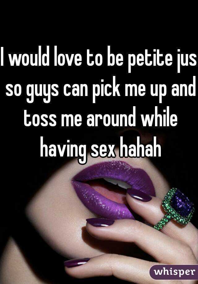 I would love to be petite jus so guys can pick me up and toss me around while having sex hahah