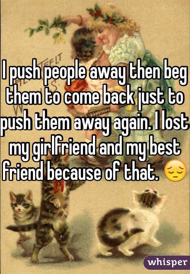 I push people away then beg them to come back just to push them away again. I lost my girlfriend and my best friend because of that. 😔