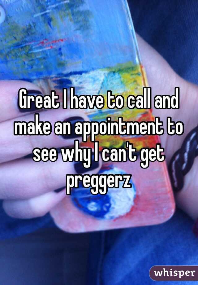 Great I have to call and make an appointment to see why I can't get preggerz