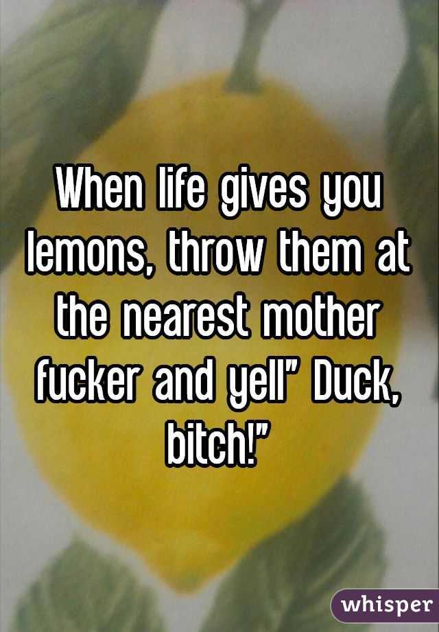 When life gives you lemons, throw them at the nearest mother fucker and yell" Duck, bitch!"