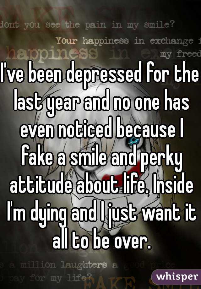 I've been depressed for the last year and no one has even noticed because I fake a smile and perky attitude about life. Inside I'm dying and I just want it all to be over.