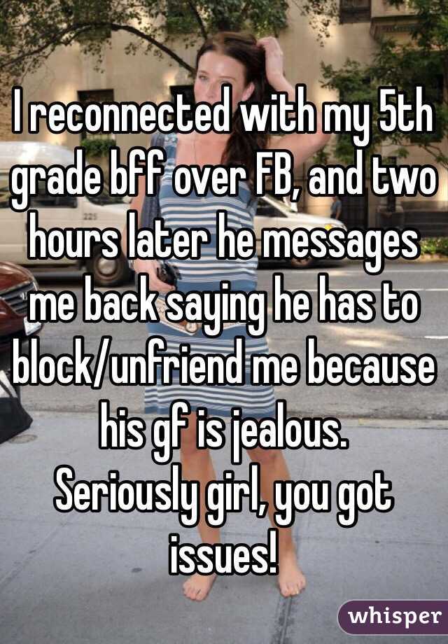 I reconnected with my 5th grade bff over FB, and two hours later he messages me back saying he has to block/unfriend me because his gf is jealous. 
Seriously girl, you got issues! 