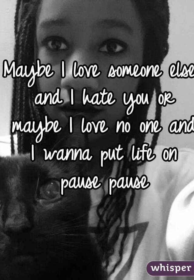 Maybe I love someone else and I hate you or maybe I love no one and I wanna put life on pause pause