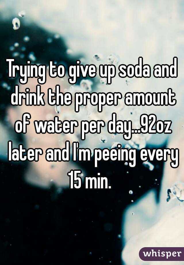 Trying to give up soda and drink the proper amount of water per day...92oz later and I'm peeing every 15 min.  