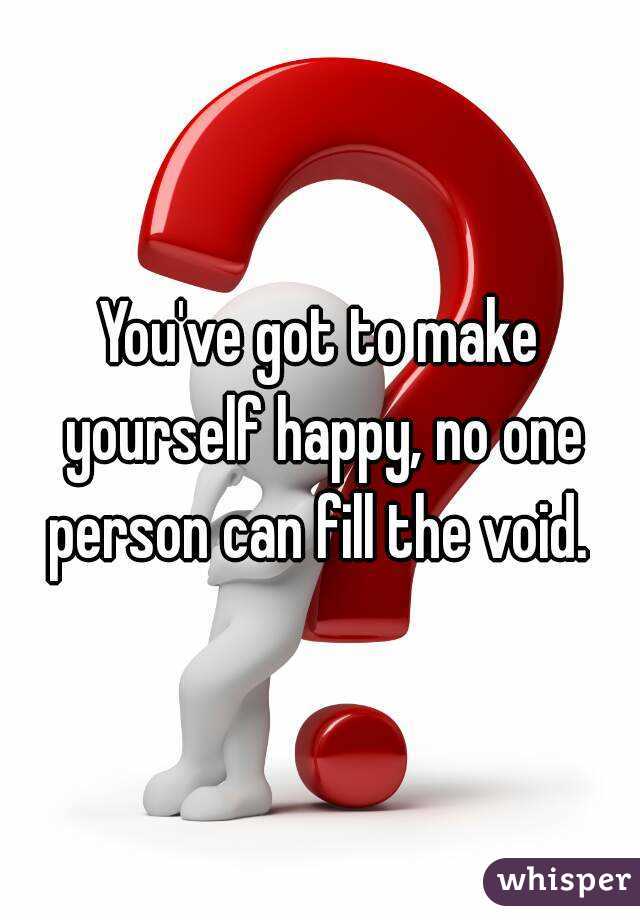 You've got to make yourself happy, no one person can fill the void. 