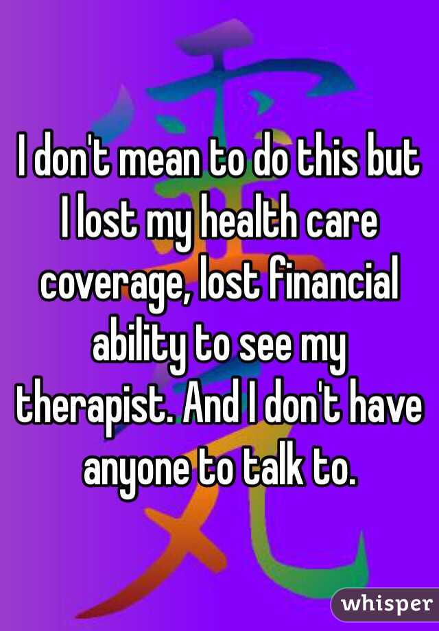 I don't mean to do this but I lost my health care coverage, lost financial ability to see my therapist. And I don't have anyone to talk to. 