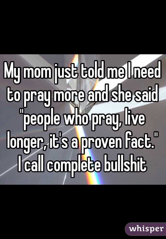 My mom just told me I need to pray more and she said "people who pray, live longer, it's a proven fact."  I call complete bullshit