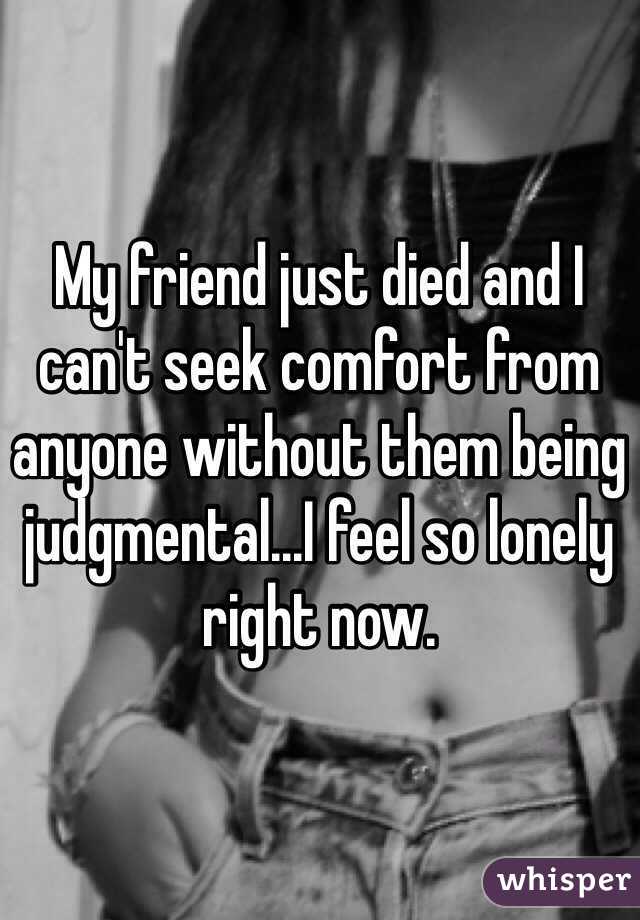 My friend just died and I can't seek comfort from anyone without them being judgmental...I feel so lonely right now.