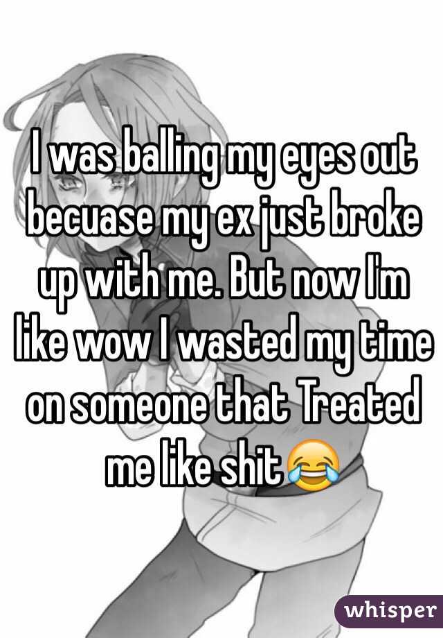 I was balling my eyes out becuase my ex just broke up with me. But now I'm like wow I wasted my time on someone that Treated me like shit😂