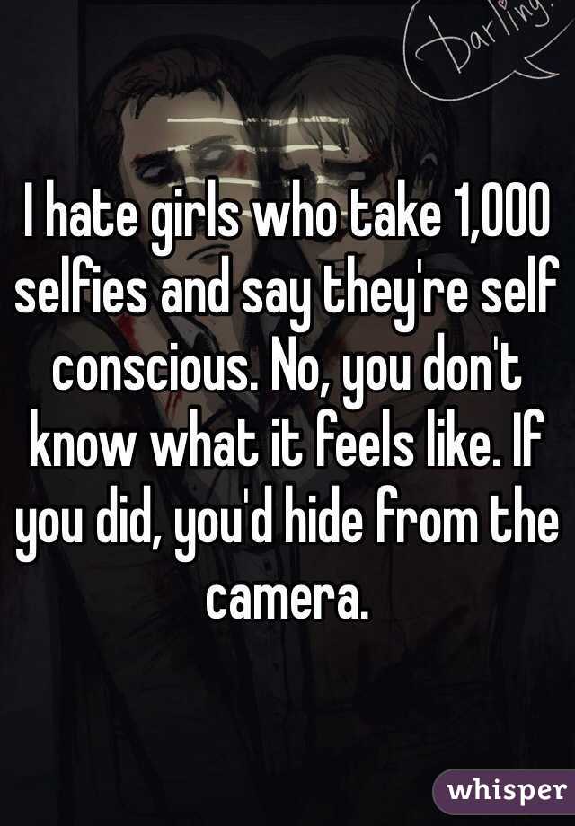 I hate girls who take 1,000 selfies and say they're self conscious. No, you don't know what it feels like. If you did, you'd hide from the camera.