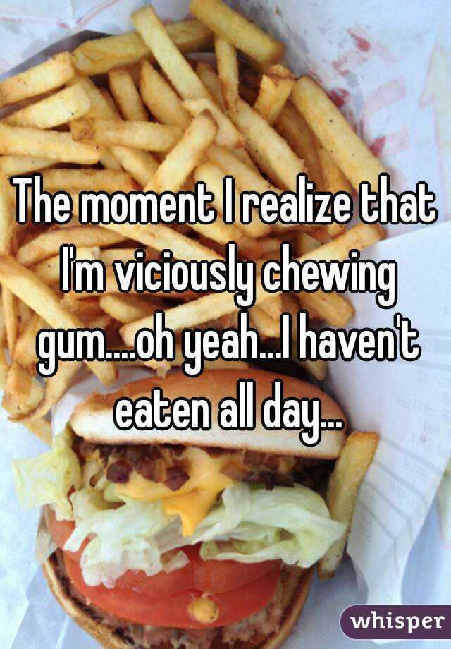 The moment I realize that I'm viciously chewing gum....oh yeah...I haven't eaten all day...