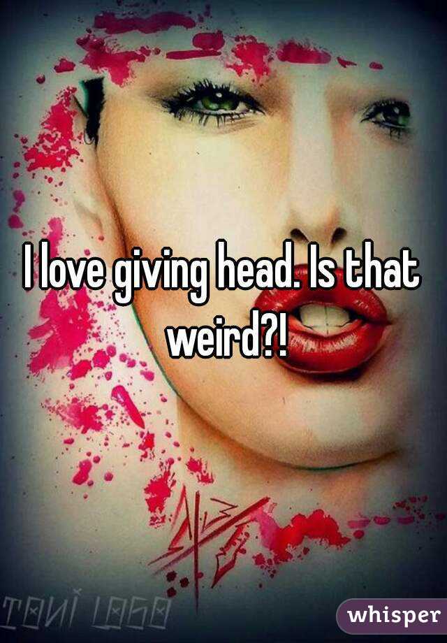 I love giving head. Is that weird?!