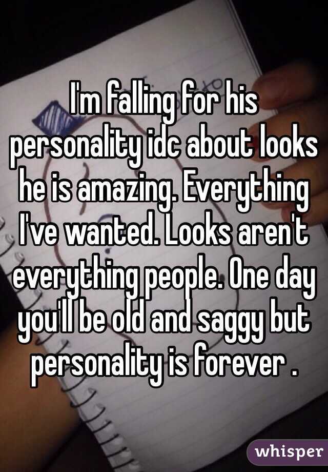 I'm falling for his personality idc about looks he is amazing. Everything I've wanted. Looks aren't everything people. One day you'll be old and saggy but personality is forever . 