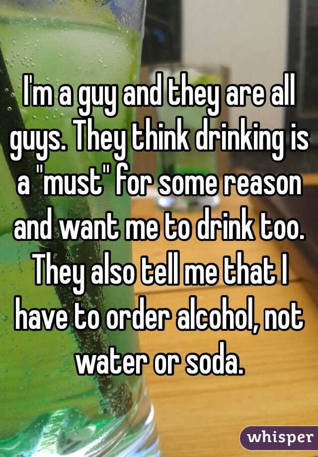 I'm a guy and they are all guys. They think drinking is a "must" for some reason and want me to drink too. They also tell me that I have to order alcohol, not water or soda.