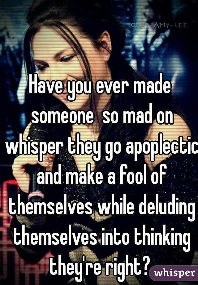 Have you ever made someone  so mad on whisper they go apoplectic and make a fool of themselves while deluding themselves into thinking they're right? 