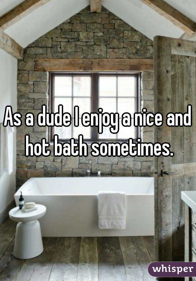 As a dude I enjoy a nice and hot bath sometimes.