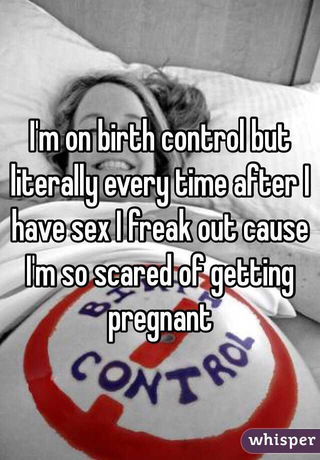 I'm on birth control but literally every time after I have sex I freak out cause I'm so scared of getting pregnant 