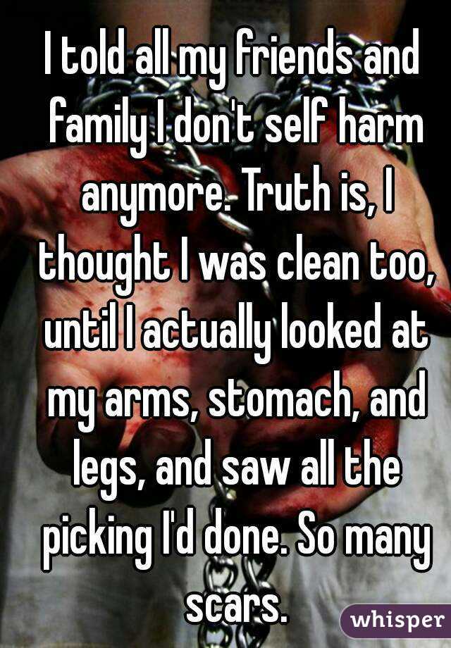 I told all my friends and family I don't self harm anymore. Truth is, I thought I was clean too, until I actually looked at my arms, stomach, and legs, and saw all the picking I'd done. So many scars.