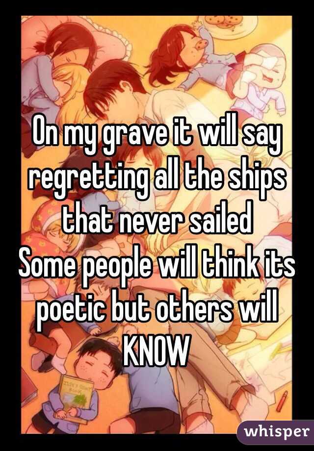 On my grave it will say regretting all the ships that never sailed
Some people will think its poetic but others will KNOW