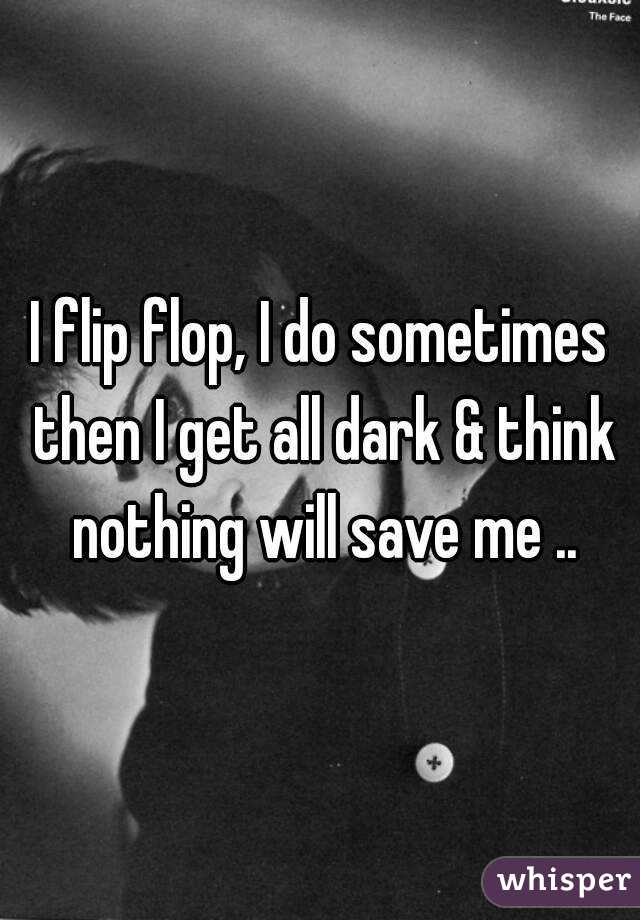 I flip flop, I do sometimes then I get all dark & think nothing will save me ..