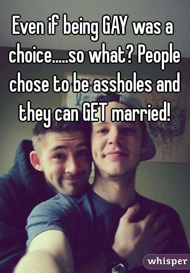 Even if being GAY was a choice.....so what? People chose to be assholes and they can GET married!