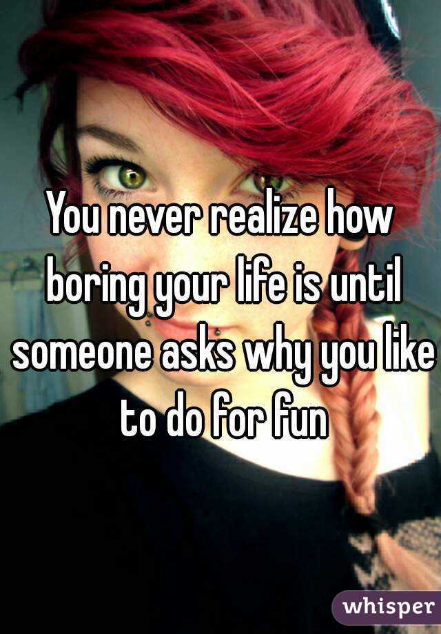 You never realize how boring your life is until someone asks why you like to do for fun