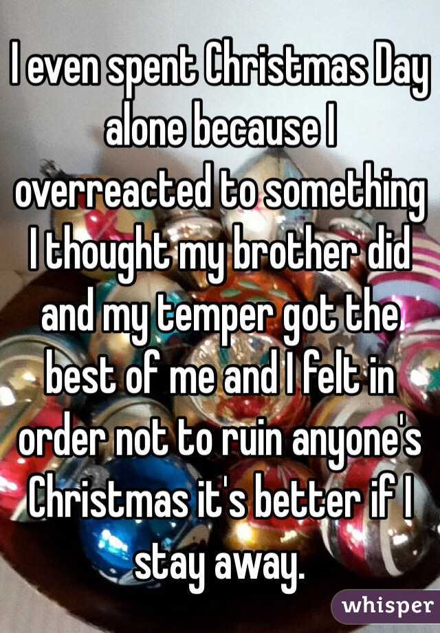 I even spent Christmas Day alone because I overreacted to something I thought my brother did and my temper got the best of me and I felt in order not to ruin anyone's Christmas it's better if I stay away.