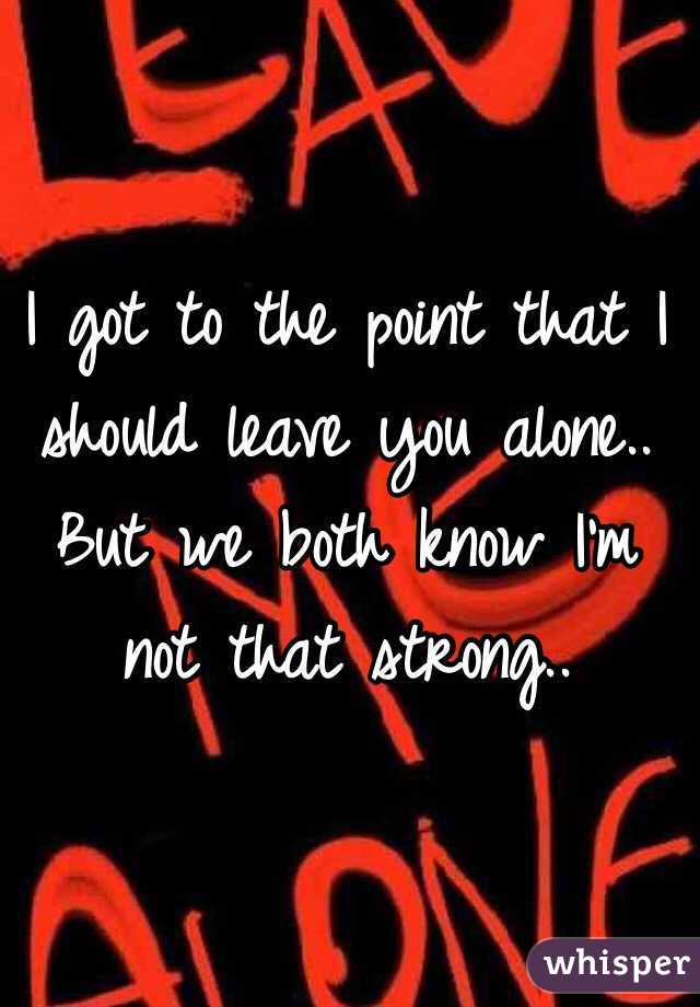 I got to the point that I should leave you alone.. 
But we both know I'm not that strong..
