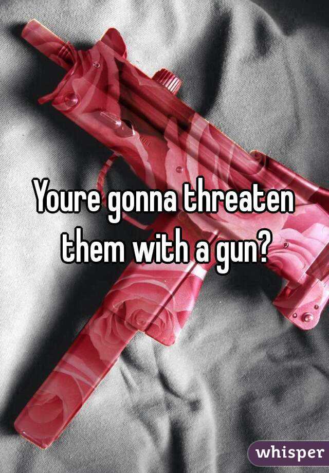 Youre gonna threaten them with a gun?