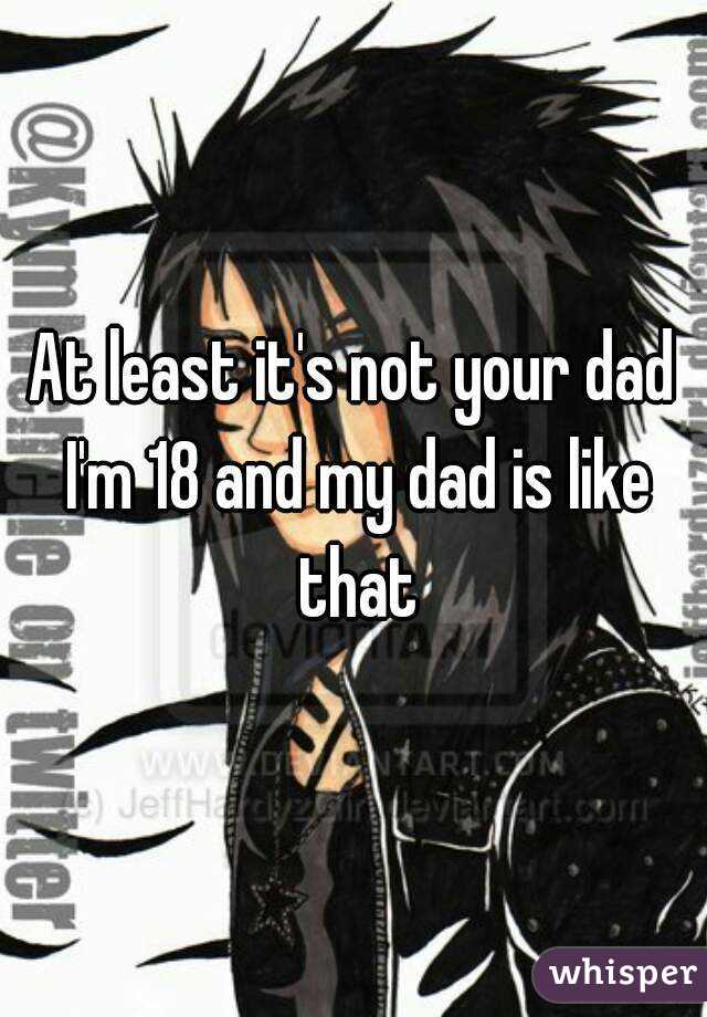 At least it's not your dad I'm 18 and my dad is like that