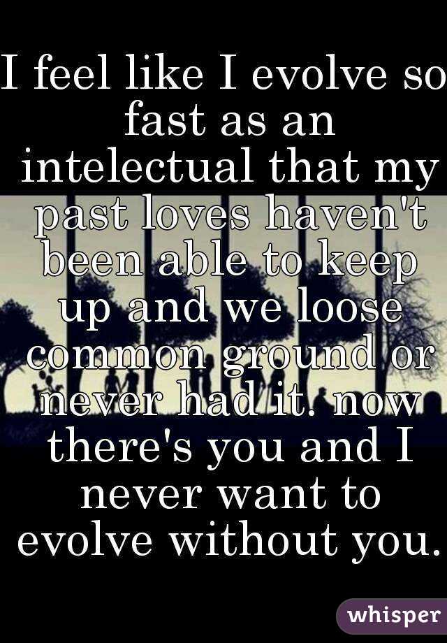 I feel like I evolve so fast as an intelectual that my past loves haven't been able to keep up and we loose common ground or never had it. now there's you and I never want to evolve without you.