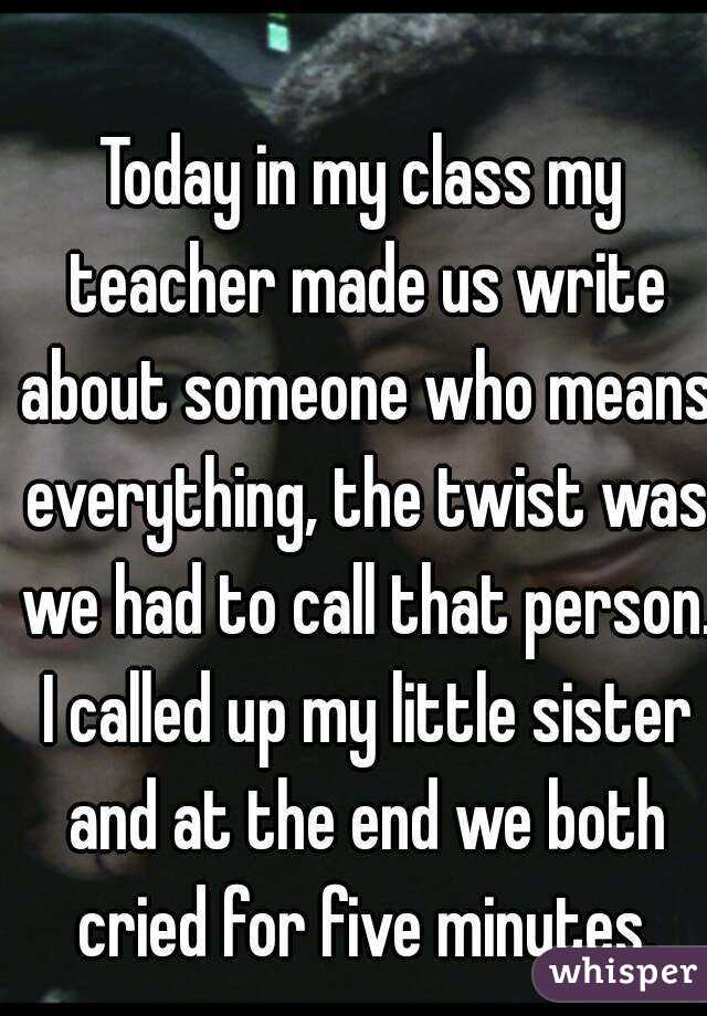 Today in my class my teacher made us write about someone who means everything, the twist was we had to call that person. I called up my little sister and at the end we both cried for five minutes.