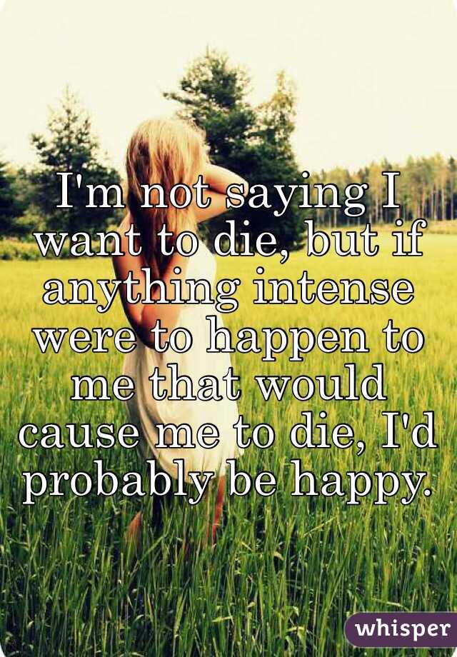 I'm not saying I want to die, but if anything intense were to happen to me that would cause me to die, I'd probably be happy.  