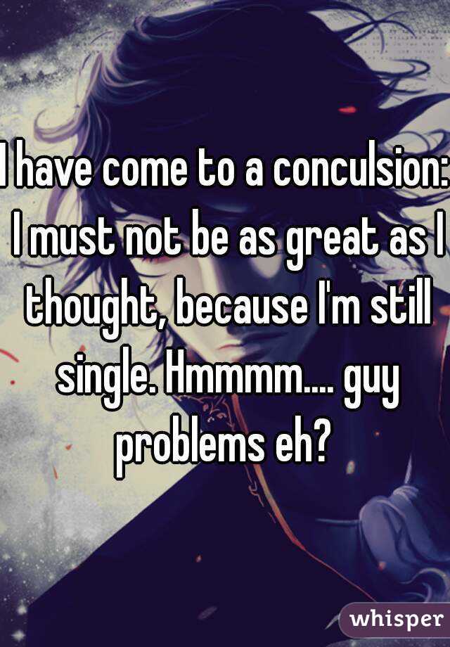 I have come to a conculsion: I must not be as great as I thought, because I'm still single. Hmmmm.... guy problems eh? 