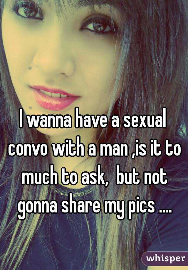 I wanna have a sexual convo with a man ,is it to much to ask,  but not gonna share my pics ....